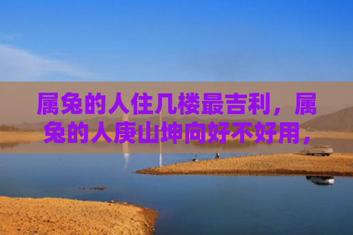 属兔的人住几楼最吉利，属兔的人庚山坤向好不好用，属兔的人用庚山坤向怎么样