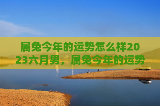 属兔今年的运势怎么样2023六月男，属兔今年的运势怎么样呢，属兔的人今年运势如何