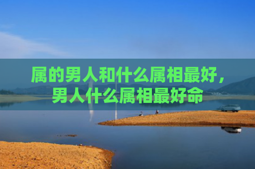 属的男人和什么属相最好，男人什么属相最好命