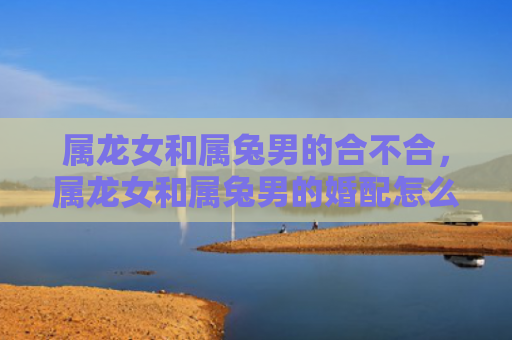 属龙女和属兔男的合不合，属龙女和属兔男的婚配怎么样呀，属龙女和属兔男