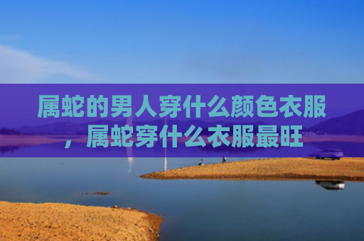 属蛇的男人穿什么颜色衣服，属蛇穿什么衣服最旺