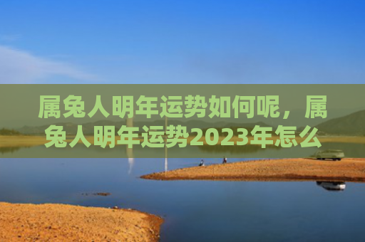 属兔人明年运势如何呢，属兔人明年运势2023年怎么样，2023年属兔人的运势展望