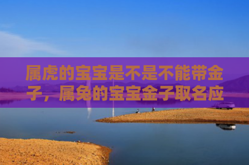 属虎的宝宝是不是不能带金子，属兔的宝宝金子取名应该怎样，属兔的宝宝金子的名字可以这样起