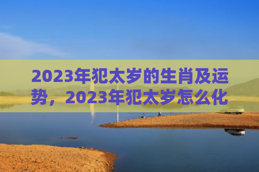 2023年犯太岁的生肖及运势，2023年犯太岁怎么化解
