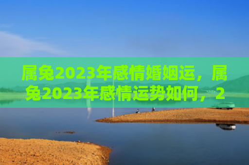 属兔2023年感情婚姻运，属兔2023年感情运势如何，2023年属兔的感情运势分析