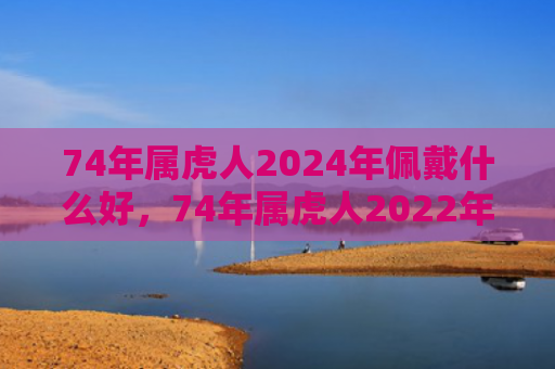 74年属虎人2024年佩戴什么好，74年属虎人2022年运势及运程