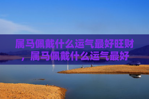 属马佩戴什么运气最好旺财，属马佩戴什么运气最好