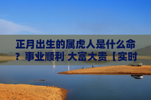 正月出生的属虎人是什么命？事业顺利 大富大贵【实时更新】