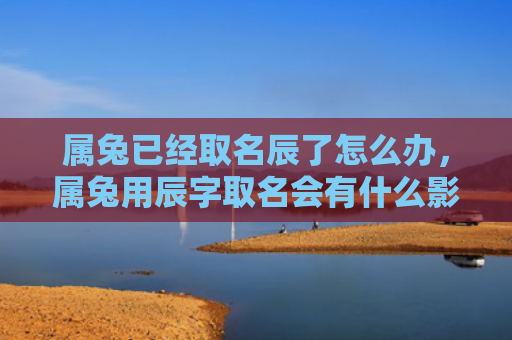 属兔已经取名辰了怎么办，属兔用辰字取名会有什么影响，使用辰字给兔儿取名字是否合适