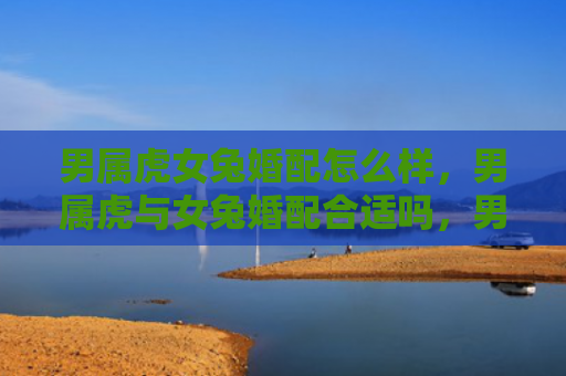 男属虎女兔婚配怎么样，男属虎与女兔婚配合适吗，男虎女兔的婚姻是否幸福美满