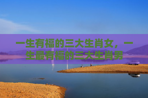 一生有福的三大生肖女，一生最有福的三大生肖男