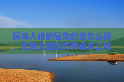 属鸡人碰到属兔的会怎么样，属兔女碰到鸡男会怎么样，属兔女和鸡男的爱情结果