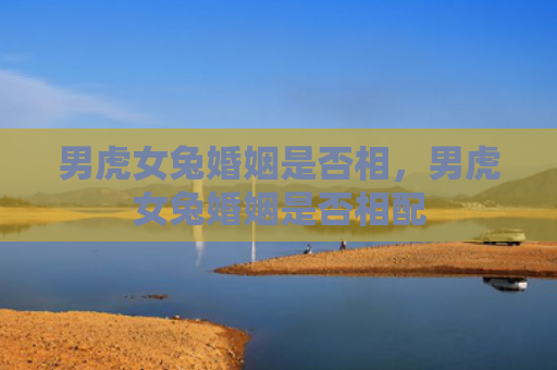 男虎女兔婚姻是否相，男虎女兔婚姻是否相配