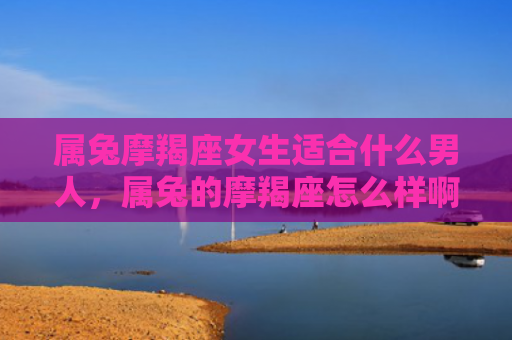 属兔摩羯座女生适合什么男人，属兔的摩羯座怎么样啊男生，属兔的摩羯座男生特点