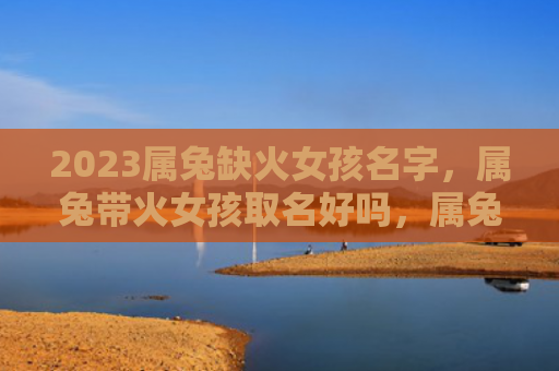 2023属兔缺火女孩名字，属兔带火女孩取名好吗，属兔女孩选取火属性名字的建议