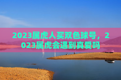 2023属虎人买双色球号，2023属虎会遇到真爱吗