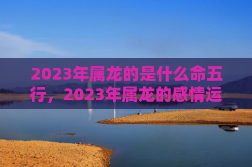 2023年属龙的是什么命五行，2023年属龙的感情运势如何