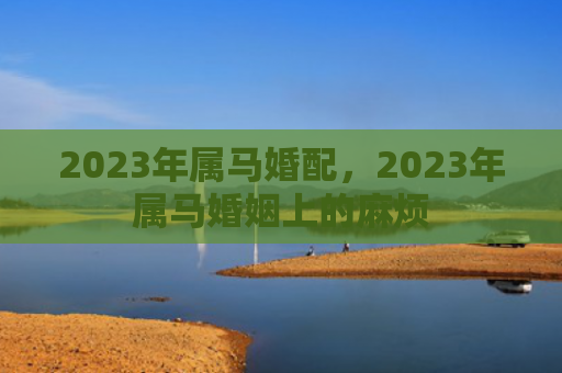 2023年属马婚配，2023年属马婚姻上的麻烦