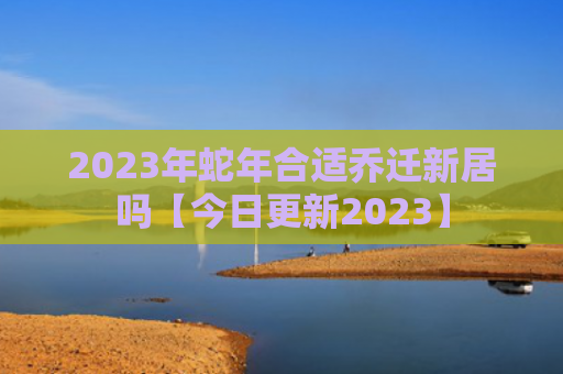 2023年蛇年合适乔迁新居吗【今日更新2023】