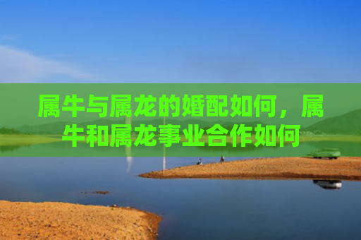 属牛与属龙的婚配如何，属牛和属龙事业合作如何