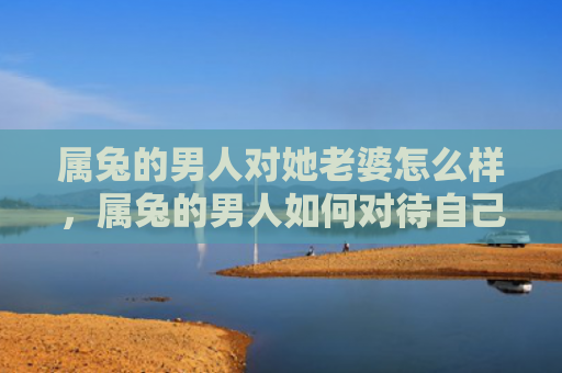 属兔的男人对她老婆怎么样，属兔的男人如何对待自己的妻子