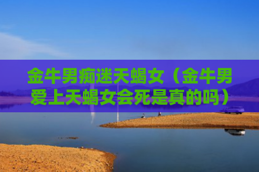 金牛男痴迷天蝎女（金牛男爱上天蝎女会死是真的吗）