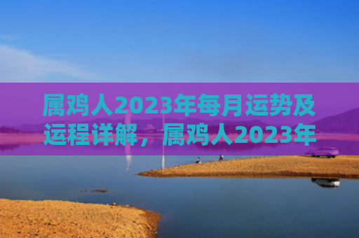 属鸡人2023年每月运势及运程详解，属鸡人2023年运势及运程
