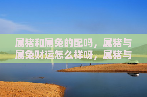 属猪和属兔的配吗，属猪与属兔财运怎么样呀，属猪与属兔财运的差异