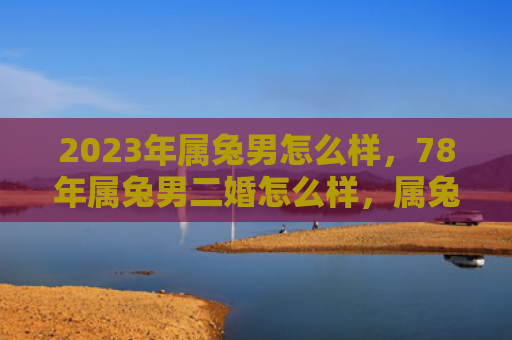 2023年属兔男怎么样，78年属兔男二婚怎么样，属兔男第二次婚姻的情况