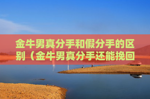 金牛男真分手和假分手的区别（金牛男真分手还能挽回吗）