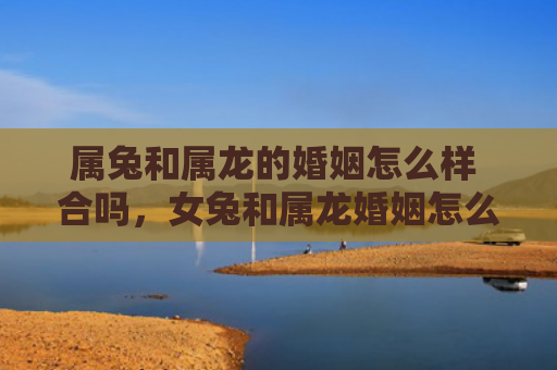 属兔和属龙的婚姻怎么样 合吗，女兔和属龙婚姻怎么样，附详细介绍