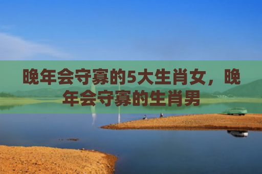 晚年会守寡的5大生肖女，晚年会守寡的生肖男