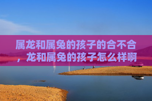 属龙和属兔的孩子的合不合，龙和属兔的孩子怎么样啊，附详细介绍