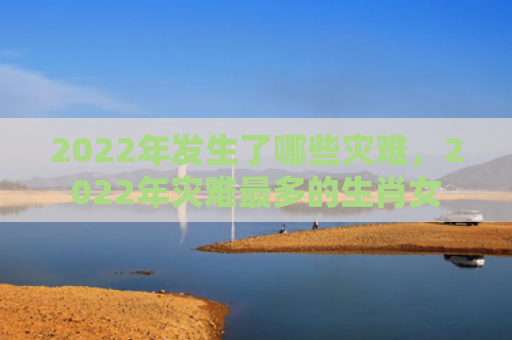 2022年发生了哪些灾难，2022年灾难最多的生肖女