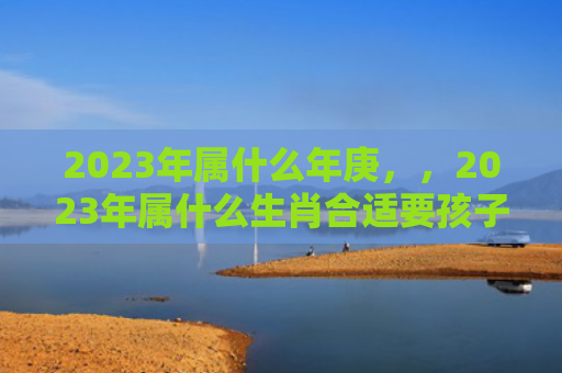 2023年属什么年庚，，2023年属什么生肖合适要孩子