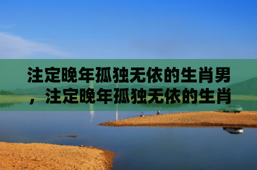 注定晚年孤独无依的生肖男，注定晚年孤独无依的生肖女
