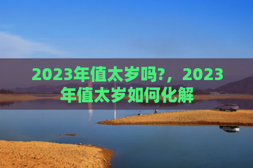 2023年值太岁吗?，2023年值太岁如何化解