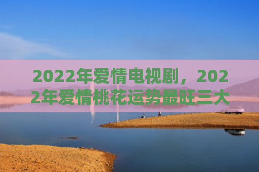 2022年爱情电视剧，2022年爱情桃花运势最旺三大生肖