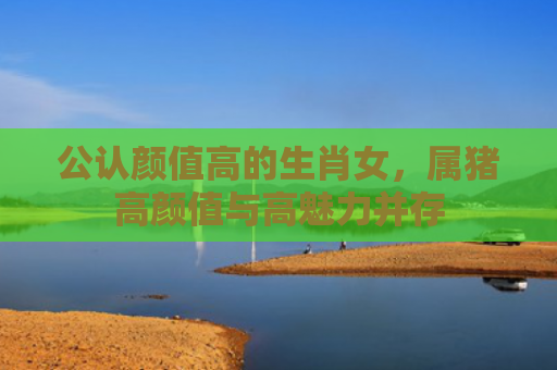 公认颜值高的生肖女，属猪高颜值与高魅力并存