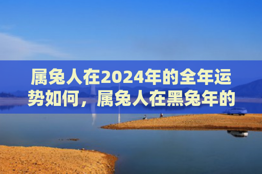 属兔人在2024年的全年运势如何，属兔人在黑兔年的运势如何，你知道属兔人在黑兔年的运势怎么样吗