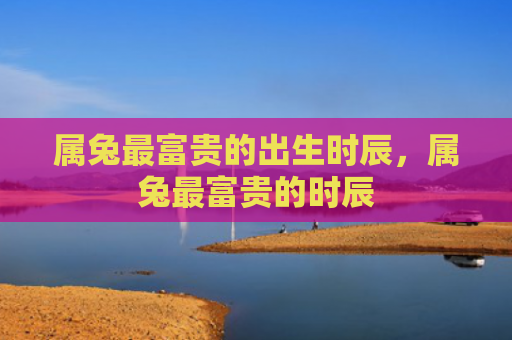 属兔最富贵的出生时辰，属兔最富贵的时辰