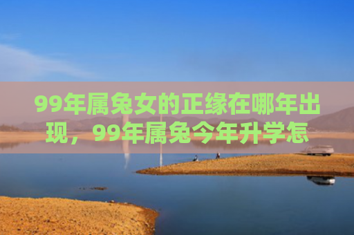 99年属兔女的正缘在哪年出现，99年属兔今年升学怎么样，99年属兔的升学情况