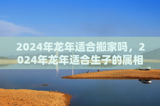 2024年龙年适合搬家吗，2024年龙年适合生子的属相