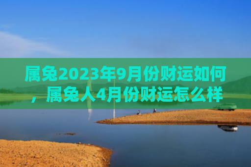 属兔2023年9月份财运如何，属兔人4月份财运怎么样，属兔人的4月份财运预测