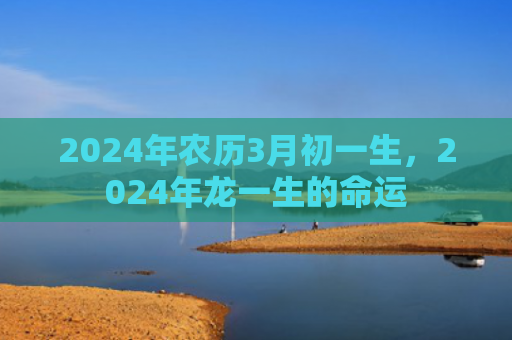 2024年农历3月初一生，2024年龙一生的命运