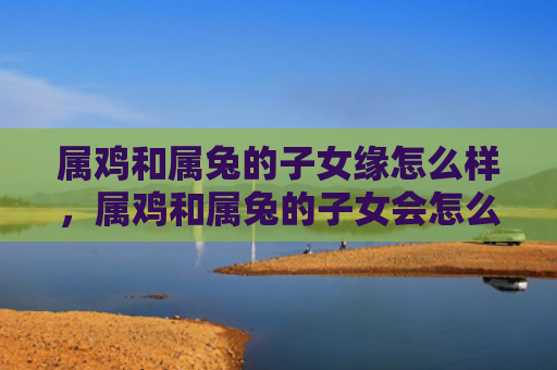 属鸡和属兔的子女缘怎么样，属鸡和属兔的子女会怎么样，关于属鸡和属兔的子女