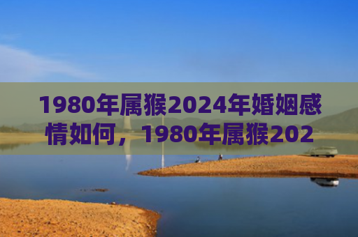 1980年属猴2024年婚姻感情如何，1980年属猴2023年几月运势最好