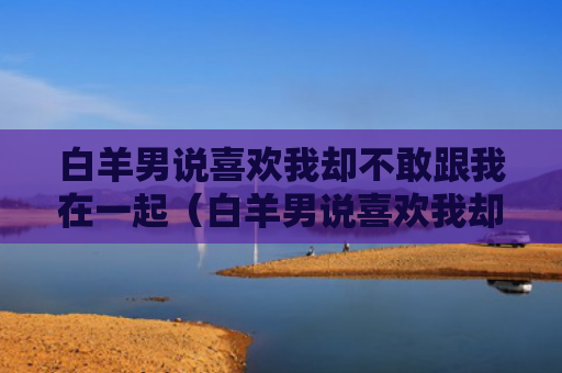 白羊男说喜欢我却不敢跟我在一起（白羊男说喜欢我却不敢跟我在一起了）