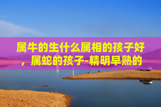 属牛的生什么属相的孩子好，属蛇的孩子-精明早熟的帮手
