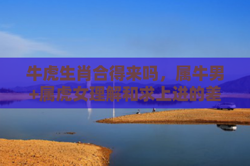 牛虎生肖合得来吗，属牛男+属虎女理解和求上进的差异